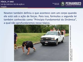 Newton também definiu o que acontece com um corpo quando
ele está sob a ação de forças. Para isso, formulou a segunda lei
também conhecida como “Princípio Fundamental da Dinâmica”,
a qual não aprofundaremos nesse tópico.
FÍSICA, 1º ANO
Lei da inércia e lei da ação e
reação
Imagem:
Half
Truck
Pull
/
stu_spivack
/
Creative
Commons
Attribution-
Share
Alike
2.0
Generic
 