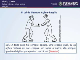 FÍSICA, 1º ANO
Lei da inércia e lei da ação e
reação
III Lei de Newton: Ação e Reação
Def.: A toda ação há, sempre oposta, uma reação igual, ou as
ações mútuas de dois corpos, um sobre o outro, são sempre
iguais e dirigidas para partes contrárias. (Newton)
Imagem:
Skaters
showing
newtons
third
law
/
Benjamin
Crowell
/
GNU
Free
Documentation
License
 