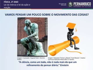 FÍSICA, 1º ANO
Lei da inércia e lei da ação e
reação
“A ciência, como um todo, não é nada mais do que um
refinamento do pensar diário.” Einstein
VAMOS PENSAR UM POUCO SOBRE O MOVIMENTO DAS COISAS?
Imagem: O pensador / Auguste Rodin / Domínio
Público
Imagem: Graduation Thinker LuMaxArt / Scott Maxwel / Creative
Commons Attribution-Share Alike 2.0 Generic
 