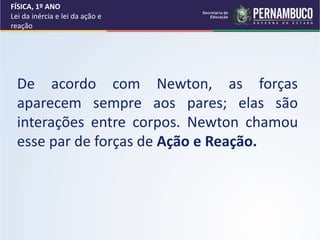 De acordo com Newton, as forças
aparecem sempre aos pares; elas são
interações entre corpos. Newton chamou
esse par de forças de Ação e Reação.
FÍSICA, 1º ANO
Lei da inércia e lei da ação e
reação
 
