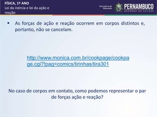  As forças de ação e reação ocorrem em corpos distintos e,
portanto, não se cancelam.
No caso de corpos em contato, como podemos representar o par
de forças ação e reação?
FÍSICA, 1º ANO
Lei da inércia e lei da ação e
reação
http://www.monica.com.br/cookpage/cookpa
ge.cgi?!pag=comics/tirinhas/tira301
 