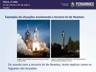 FÍSICA, 1º ANO
Lei da inércia e lei da ação e
reação
Exemplos de situações envolvendo a terceira lei de Newton:
De acordo com a terceira lei de Newton, tente explicar como os
foguetes são lançados.
Imagem: Space Shuttle Columbia launching / Fir0002 /
Public Domain
Imagem: Spaceswhip HallOfScience / GK tramrunner229 /
GNU Free Documentation License
 