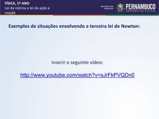 FÍSICA, 1º ANO
Lei da inércia e lei da ação e
reação
Inserir o seguinte vídeo:
http://www.youtube.com/watch?v=sJrFkPVQDn0
Exemplos de situações envolvendo a terceira lei de Newton:
 