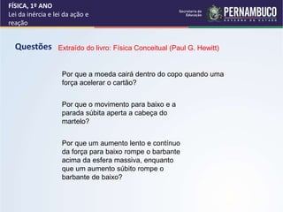 FÍSICA, 1º ANO
Lei da inércia e lei da ação e
reação
Questões Extraído do livro: Física Conceitual (Paul G. Hewitt)
Por que a moeda cairá dentro do copo quando uma
força acelerar o cartão?
Por que o movimento para baixo e a
parada súbita aperta a cabeça do
martelo?
Por que um aumento lento e contínuo
da força para baixo rompe o barbante
acima da esfera massiva, enquanto
que um aumento súbito rompe o
barbante de baixo?
 