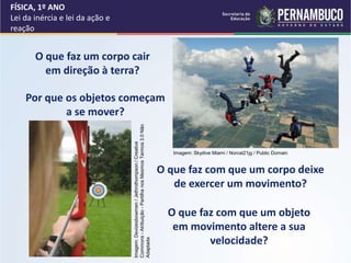 FÍSICA, 1º ANO
Lei da inércia e lei da ação e
reação
Por que os objetos começam
a se mover?
O que faz um corpo cair
em direção à terra?
O que faz com que um objeto
em movimento altere a sua
velocidade?
O que faz com que um corpo deixe
de exercer um movimento?
Imagem: Skydive Miami / Norcal21jg / Public Domain
Imagem:
Devizesbowmen
/
Jethrothompson
/
Creative
Commons
-
Atribuição
-
Partilha
nos
Mesmos
Termos
3.0
Não
Adaptada
 