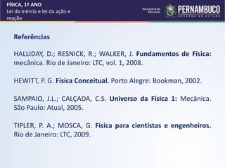 FÍSICA, 1º ANO
Lei da inércia e lei da ação e
reação
Referências
HALLIDAY, D.; RESNICK, R.; WALKER, J. Fundamentos de Física:
mecânica. Rio de Janeiro: LTC, vol. 1, 2008.
HEWITT, P. G. Física Conceitual. Porto Alegre: Bookman, 2002.
SAMPAIO, J.L.; CALÇADA, C.S. Universo da Física 1: Mecânica.
São Paulo: Atual, 2005.
TIPLER, P. A.; MOSCA, G. Física para cientistas e engenheiros.
Rio de Janeiro: LTC, 2009.
 