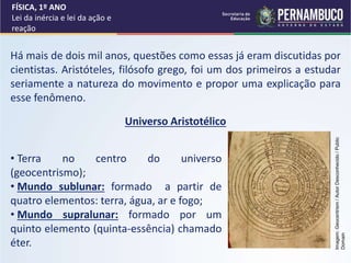 Há mais de dois mil anos, questões como essas já eram discutidas por
cientistas. Aristóteles, filósofo grego, foi um dos primeiros a estudar
seriamente a natureza do movimento e propor uma explicação para
esse fenômeno.
• Terra no centro do universo
(geocentrismo);
• Mundo sublunar: formado a partir de
quatro elementos: terra, água, ar e fogo;
• Mundo supralunar: formado por um
quinto elemento (quinta-essência) chamado
éter.
FÍSICA, 1º ANO
Lei da inércia e lei da ação e
reação
Universo Aristotélico
Imagem:
Geocentrism
/
Autor
Desconhecido
/
Public
Domain
 
