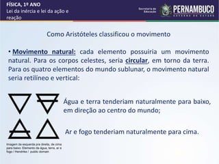 FÍSICA, 1º ANO
Lei da inércia e lei da ação e
reação
Como Aristóteles classificou o movimento
• Movimento natural: cada elemento possuiria um movimento
natural. Para os corpos celestes, seria circular, em torno da terra.
Para os quatro elementos do mundo sublunar, o movimento natural
seria retilíneo e vertical:
Água e terra tenderiam naturalmente para baixo,
em direção ao centro do mundo;
Ar e fogo tenderiam naturalmente para cima.
Imagem da esquerda pra direita, de cima
para baixo: Elemento da água, terra, ar e
fogo / Hendrike / public domain
 