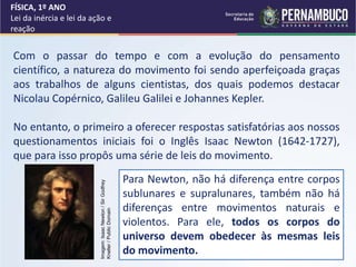 FÍSICA, 1º ANO
Lei da inércia e lei da ação e
reação
Com o passar do tempo e com a evolução do pensamento
científico, a natureza do movimento foi sendo aperfeiçoada graças
aos trabalhos de alguns cientistas, dos quais podemos destacar
Nicolau Copérnico, Galileu Galilei e Johannes Kepler.
No entanto, o primeiro a oferecer respostas satisfatórias aos nossos
questionamentos iniciais foi o Inglês Isaac Newton (1642-1727),
que para isso propôs uma série de leis do movimento.
Para Newton, não há diferença entre corpos
sublunares e supralunares, também não há
diferenças entre movimentos naturais e
violentos. Para ele, todos os corpos do
universo devem obedecer às mesmas leis
do movimento.
Imagem:
Isaac
Newton
/
Sir
Godfrey
Kneller
/
Public
Domain
 