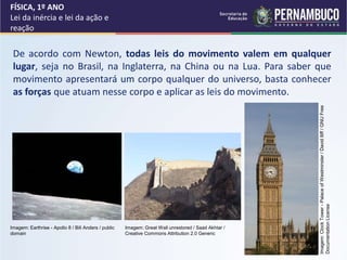 FÍSICA, 1º ANO
Lei da inércia e lei da ação e
reação
De acordo com Newton, todas leis do movimento valem em qualquer
lugar, seja no Brasil, na Inglaterra, na China ou na Lua. Para saber que
movimento apresentará um corpo qualquer do universo, basta conhecer
as forças que atuam nesse corpo e aplicar as leis do movimento.
Imagem: Great Wall unrestored / Saad Akhtar /
Creative Commons Attribution 2.0 Generic
Imagem: Earthrise - Apollo 8 / Bill Anders / public
domain
Imagem:
Clock
Tower
-
Palace
of
Westminster
/
David
Iliff
/
GNU
Free
Documentation
License
 