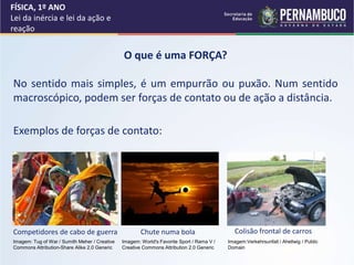FÍSICA, 1º ANO
Lei da inércia e lei da ação e
reação
O que é uma FORÇA?
No sentido mais simples, é um empurrão ou puxão. Num sentido
macroscópico, podem ser forças de contato ou de ação a distância.
Exemplos de forças de contato:
Competidores de cabo de guerra Chute numa bola Colisão frontal de carros
Imagem: Tug of War / Sumith Meher / Creative
Commons Attribution-Share Alike 2.0 Generic
Imagem: World's Favorite Sport / Rama V /
Creative Commons Attribution 2.0 Generic
Imagem:Verkehrsunfall / Ahellwig / Public
Domain
 