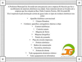 A Prefeitura Municipal de Alvorada tem uma parceria com a empresa JG Recicla que faz o
recolhimento de materiais eletrônicos na cidade. Estes materiais devem ser levados até a
empresa que fica situada na Rua: Pedro Carneiro Pereira, 280 Alvorada-RS
Ela é responsável pela destinação correta de quase todos os tipos de resíduos eletrônicos tais
como:
• Aparelho telefônico convencional
• Câmara filmadora
• Celulares: aparelhos, carregadores, baterias e chips
• Centrais telefônicas
• Controle remoto
• Máquina de Xerox
• Máquina fotográfica
• Painéis de comando
• Placa de circuito impressos
• Porteiro eletrônico
• Rádios de comunicação
• Secretárias eletrônicas
• Sistema de alarme
• Todo equipamento doméstico elétrico
• Todo equipamento de informática
 