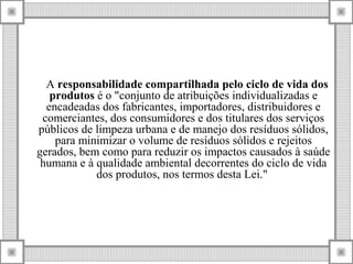 A responsabilidade compartilhada pelo ciclo de vida dos
produtos é o "conjunto de atribuições individualizadas e
encadeadas dos fabricantes, importadores, distribuidores e
comerciantes, dos consumidores e dos titulares dos serviços
públicos de limpeza urbana e de manejo dos resíduos sólidos,
para minimizar o volume de resíduos sólidos e rejeitos
gerados, bem como para reduzir os impactos causados à saúde
humana e à qualidade ambiental decorrentes do ciclo de vida
dos produtos, nos termos desta Lei."
 