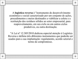 A logística reversa é "instrumento de desenvolvimento
econômico e social caracterizado por um conjunto de ações,
procedimentos e meios destinados a viabilizar a coleta e a
restituição dos resíduos sólidos ao setor empresarial, para
reaproveitamento, em seu ciclo ou em outros ciclos
produtivos, ou outra destinação.
"A Lei nº 12.305/2010 dedicou especial atenção à Logística
Reversa e definiu três diferentes instrumentos que poderão ser
usados para a sua implantação: regulamento, acordo setorial e
termo de compromisso.
 