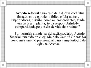 Acordo setorial é um "ato de natureza contratual
firmado entre o poder público e fabricantes,
importadores, distribuidores ou comerciantes, tendo
em vista a implantação da responsabilidade
compartilhada pelo ciclo de vida do produto."
Por permitir grande participação social, o Acordo
Setorial tem sido privilegiado pelo Comitê Orientador
como instrumento preferencial para a implantação de
logística reversa.
 