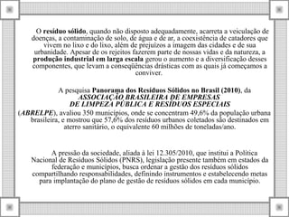 O resíduo sólido, quando não disposto adequadamente, acarreta a veiculação de
doenças, a contaminação de solo, de água e de ar, a coexistência de catadores que
vivem no lixo e do lixo, além de prejuízos a imagem das cidades e de sua
urbanidade. Apesar de os rejeitos fazerem parte de nossas vidas e da natureza, a
produção industrial em larga escala gerou o aumento e a diversificação desses
componentes, que levam a conseqüências drásticas com as quais já começamos a
conviver.
A pesquisa Panorama dos Resíduos Sólidos no Brasil (2010), da
ASSOCIAÇÃO BRASILEIRA DE EMPRESAS
DE LIMPEZA PÚBLICA E RESÍDUOS ESPECIAIS
(ABRELPE), avaliou 350 municípios, onde se concentram 49,6% da população urbana
brasileira, e mostrou que 57,6% dos resíduos urbanos coletados são destinados em
aterro sanitário, o equivalente 60 milhões de toneladas/ano.
A pressão da sociedade, aliada à lei 12.305/2010, que institui a Política
Nacional de Resíduos Sólidos (PNRS), legislação presente também em estados da
federação e municípios, busca ordenar a gestão dos resíduos sólidos
compartilhando responsabilidades, definindo instrumentos e estabelecendo metas
para implantação do plano de gestão de resíduos sólidos em cada município.
 