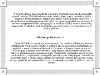 A lei traz à tona a necessidade de se pensar e implantar soluções diferenciadas
segundo as especificidades dos resíduos, desde vidros, papéis, matéria orgânica,
alumínio, pilhas, lâmpadas, bateria entre tantos outros, gerados em nossos
domicílios até produtos químicos advindos dos processos produtivos humanos. E
atribuiu a responsabilidade pela geração de resíduos sólidos a toda a sociedade,
envolvendo a indústria, os distribuidores, os comerciantes, os consumidores e os
órgãos públicos.
Eficiente, prático e viável
Como a PNRS visa contribuir para a redução dos resíduos sólidos por meio da
estratégia de retornos dos produtos à indústria após o consumo, a implantação da
logística reversa se torna um dos meios eficientes, práticos e economicamente
viáveis para o alcance desse objetivo. Esse modelo tem seu suporte na coleta
seletiva, garantindo que os resíduos sejam previamente segregados, conforme sua
constituição ou composição e, em seguida, enviados para a reciclagem, antes de sua
disposição final. E obriga alguns setores a programar sistemas de logística reversa
de seus produtos, tais como embalagens e resíduos de agrotóxicos, pilhas e baterias
e pneus.
 