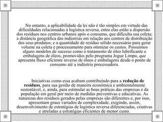 No entanto, a aplicabilidade da lei não é tão simples em virtude das
dificuldades relacionadas à logística reversa, entre elas estão a dispersão
dos resíduos nos centros urbanos após o consumo, que dificulta sua coleta;
a distância geográfica das indústrias em relação aos centros de distribuição
dos seus produtos; e a quantidade de resíduo sólido necessário para gerar
volume na coleta e processamento para otimizar os custos. Possuímos
alguns modelos de sucesso como o tratamento de óleo lubrificante e
embalagens de óleos, promovidos pelo programa Jogue Limpo, que
apresenta fluxo eficiente inverso de óleos e embalagens desde o ponto de
consumo até a indústria processadora.
Iniciativas como essa acabam contribuindo para a redução de
resíduos, para sua gestão de maneira econômica e ambientalmente
sustentável, e, ainda, para estimular as boas práticas das empresas e da
população em geral por meio de medidas preventivas e educativas. As
naturezas dos resíduos gerados pelas empresas são diferentes e, por isso,
apresentam graus variados de complexidade, exigindo, assim,
desenvolvimento de estratégias de logística reversa diferenciadas, criativas
e atreladas a estratégias eficientes de menor custo.
 