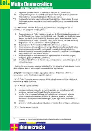 V. Organizar quadrienalmente a Conferência Nacional de Comunicação;
VI. Acompanhar a gestão do Fundo Nacional de Comunicação Pública, garantindo
transparência e imparcialidade na distribuição das verbas;
VII. Acompanhar e avaliar a execução das políticas públicas e da regulação do setor,
de forma a proteger e promover os princípios e objetivos da comunicação social
eletrônica.
§ 2º – O Conselho Nacional de Políticas de Comunicação será composto por 28
membros, e terá a seguinte composição
12
:
I. 7 representantes do Poder Executivo, sendo um do Ministério das Comunicações,
um do Ministério da Cultura, um do Ministério da Educação, um do Ministério da
Justiça, um da Secretaria de Direitos Humanos, um da Anatel e um da Ancine;
II. 3 representantes do Poder Legislativo, sendo um do Senado, um da Câmara dos
Deputados e um do Conselho de Comunicação Social;
III. 1 representante da Procuradoria Federal dos Direitos do Cidadão;
IV. 4 representantes dos prestadores dos serviços de comunicação social eletrônica;
V. 4 representantes das entidades profissionais ou sindicais dos trabalhadores;
VI. 4 representantes da comunidade acadêmica, instituições científicas e organizações
da sociedade civil com atuação no setor;
VII. 4 representantes de movimentos sociais representativos de mulheres, negros,
indígenas, população LGBT e juventude;
VIII. O Defensor dos Direitos do Público, que passa a compor o Conselho depois de ser
nomeado por este.
§ Único - Os representantes previstos no inciso IV a VII acima serão indicados ou eleitos
pelos próprios pares, a partir de processo definido em regulamento.
Artigo 30 – São responsáveis pela regulação e definição de políticas relativas à
comunicação social eletrônica os seguintes órgãos:
§ 1º - O Poder Executivo, a quem compete definir e implementar políticas públicas de
comunicação social eletrônica;
§ 2º - A Anatel, a quem compete:
I. outorgar, mediante concessão, as radiofrequências aos operadores de rede,
conforme plano nacional de radiofrequências terrestres;
II. regular e fiscalizar as definições e obrigações legais e contratuais sobre as
questões técnicas relativas aos serviços de comunicação social eletrônica,
incluindo a definição de normas infralegais, ações regulatórias, fiscalização e
sanção;
III. promover estudos, apuração de indicadores e reunião de informações pertinentes;
§ 3º - A Ancine, a quem compete:
12
Inspirado no Comitê Gestor da Internet no Brasil e no Conselho Nacional de Saúde
Leida MídiaDemocrática
Liberdade DiversidadePluralidade
democracia
 