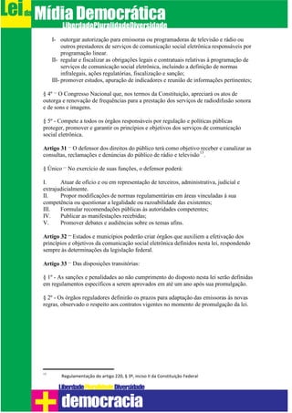 I- outorgar autorização para emissoras ou programadoras de televisão e rádio ou
outros prestadores de serviços de comunicação social eletrônica responsáveis por
programação linear.
II- regular e fiscalizar as obrigações legais e contratuais relativas à programação de
serviços de comunicação social eletrônica, incluindo a definição de normas
infralegais, ações regulatórias, fiscalização e sanção;
III- promover estudos, apuração de indicadores e reunião de informações pertinentes;
§ 4º – O Congresso Nacional que, nos termos da Constituição, apreciará os atos de
outorga e renovação de frequências para a prestação dos serviços de radiodifusão sonora
e de sons e imagens.
§ 5º - Compete a todos os órgãos responsáveis por regulação e políticas públicas
proteger, promover e garantir os princípios e objetivos dos serviços de comunicação
social eletrônica.
Artigo 31 – O defensor dos direitos do público terá como objetivo receber e canalizar as
consultas, reclamações e denúncias do público de rádio e televisão
13
.
§ Único – No exercício de suas funções, o defensor poderá:
I. Atuar de ofício e ou em representação de terceiros, administrativa, judicial e
extrajudicialmente.
II. Propor modificações de normas regulamentárias em áreas vinculadas à sua
competência ou questionar a legalidade ou razoabilidade das existentes;
III. Formular recomendações públicas às autoridades competentes;
IV. Publicar as manifestações recebidas;
V. Promover debates e audiências sobre os temas afins.
Artigo 32 – Estados e municípios poderão criar órgãos que auxiliem a efetivação dos
princípios e objetivos da comunicação social eletrônica definidos nesta lei, respondendo
sempre às determinações da legislação federal.
Artigo 33 – Das disposições transitórias:
§ 1º - As sanções e penalidades ao não cumprimento do disposto nesta lei serão definidas
em regulamentos específicos a serem aprovados em até um ano após sua promulgação.
§ 2º - Os órgãos reguladores definirão os prazos para adaptação das emissoras às novas
regras, observado o respeito aos contratos vigentes no momento de promulgação da lei.
13
Regulamentação do artigo 220, § 3º, inciso II da Constituição Federal
Leida MídiaDemocrática
Liberdade DiversidadePluralidade
democracia
 