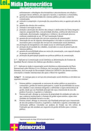 enfrentamento a abordagens discriminatórias e preconceituosas em relação a
quaisquer desses atributos, em especial o racismo, o machismo e a homofobia;
f) garantia da complementaridade dos sistemas público, privado e estatal de
comunicação;
g) estímulo à competição e à promoção da concorrência entre os agentes privados do
setor;
h) garantia dos direitos dos usuários;
i) estímulo à inovação no setor;
j) proteção e promoção dos direitos das crianças e adolescentes de forma integral e
especial, assegurando-lhes, com prioridade absoluta, a defesa de toda forma de
exploração, discriminação, negligência e violência e da erotização precoce,
conforme estabelecido no art. 227 da Constituição Federal;
k) garantia da universalização dos serviços essenciais de comunicação;
l) otimização do uso do espectro eletromagnético e de todos os recursos técnicos
necessários para a execução dos serviços de comunicação social eletrônica;
m) promoção da transparência e do amplo acesso às informações públicas;
n) proteção da privacidade dos cidadãos, ressalvados os casos de preservação do
interesse público;
o) garantia da acessibilidade plena aos meios de comunicação, com especial atenção
às pessoas com deficiência;
p) promoção da participação popular nas políticas públicas de comunicação.
§ 1° - Aplicam-se à comunicação social eletrônica as determinações do Estatuto da
Igualdade Racial e demais leis federais que abordem a matéria.
§ 2° - Aplicam-se ainda à comunicação social eletrônica as determinações do Pacto
Internacional sobre Direitos Civis e Políticos, da Convenção Americana de Direitos
Humanos, da Convenção de Diversidade Cultural da UNESCO e dos demais acordos,
convenções e tratados internacionais dos quais o Brasil for signatário.
Artigo 5 – As outorgas para os serviços de comunicação social eletrônica se dividem nos
seguintes sistemas
1
:
I. Sistema público: compreende as emissoras de caráter público ou associativo-
comunitário, geridas de maneira participativa, a partir da possibilidade de acesso
dos cidadãos a suas estruturas dirigentes e submetidas a regras democráticas de
gestão, desde que sua finalidade principal não seja a transmissão de atos dos
poderes Executivo, Legislativo e Judiciário;
II. Sistema privado: abrange as emissoras de propriedade de entidades privadas em
que a natureza institucional e o formato de gestão sejam restritos, sejam estas
entidades de finalidade lucrativa ou não;
III. Sistema estatal: abrange as emissoras cuja finalidade principal seja a transmissão
de atos dos poderes Executivo, Legislativo e Judiciário e aquelas controladas por
instituições públicas vinculadas aos poderes do Estado nas três esferas da
Federação que não atendam aos requisitos de gestão definidos para o sistema
público.
1
Regulamentação do artigo 223 da Constituição Federal
Leida MídiaDemocrática
Liberdade DiversidadePluralidade
democracia
 