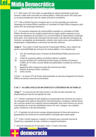 § 1º - Pelo menos 33% dos canais ou capacidade de espectro destinados à televisão
terrestre e rádio serão reservados ao sistema público, sendo pelo menos 50% deles para
os serviços prestados por entes de caráter associativo-comunitário.
§ 2º - Cabe ao Poder Executivo assegurar que os serviços prestados por emissoras
integrantes do Sistema Público mantidas ou vinculadas ao Poder Público cheguem a pelo
menos 80% dos municípios brasileiros.
§ 3º - As emissoras integrantes do sistema público mantidas ou vinculadas ao Poder
Público deverão ter em seu modelo institucional um órgão curador composto em sua
maioria por integrantes da sociedade civil, com diversidade de representação e indicação
pelos pares. Essa instância deve participar das discussões e das decisões estratégicas da
emissora e acompanhar seu desempenho, zelando, entre outras coisas, pela qualidade da
programação e independência e autonomia nas decisões editoriais.
Artigo 6 – Fica criado o Fundo Nacional de Comunicação Pública, com o objetivo de
apoiar a sustentabilidade das emissoras do sistema público, a ser composto por:
I. 25% da Contribuição para o Fomento da Radiodifusão Pública prevista na lei
11.652;
II. verbas do orçamento público em âmbitos federal e estadual;
III. recursos advindos de Contribuição de Intervenção no Domínio Econômico
(CIDE), de 3% sobre a receita obtida com publicidade veiculada nas emissoras
privadas;
IV. pagamento pelas outorgas por parte das emissoras privadas;
V. doações de pessoas físicas e jurídicas;
VI. outras receitas.
§ Único – Ao menos 25% do Fundo serão destinados às emissoras integrantes do Sistema
Público de natureza associativa-comunitária.
CAP. 3 – DA ORGANIZAÇÃO DO SERVIÇO E CRITÉRIOS DE OUTORGAS
Artigo 7 – As emissoras de televisão terrestre e de rádio deverão transmitir sua
programação por meio de um operador de rede.
§ 1º - Caberá ao operador de rede organizar as programações das emissoras nos canais a
ele outorgados pela Agência Nacional de Telecomunicações e assegurar a difusão dessas
até a casa dos usuários em condições técnicas adequadas, bem como oferecer seu serviço
às prestadoras de serviço de radiodifusão sonora e de sons e imagens, em condições
justas, isonômicas e não discriminatórias.
§ 2º - O operador de rede deverá carregar obrigatoriamente de forma não-onerosa as
programações das emissoras do sistema público outorgadas para aquela região
§ 3º – Cabe à Anatel organizar e conduzir as licitações para concessão onerosa de
frequências a operadores de rede, conforme os seguintes princípios:
I – prazo de concessão de 10 anos para o rádio e 15 para a televisão;
Leida MídiaDemocrática
Liberdade DiversidadePluralidade
democracia
 