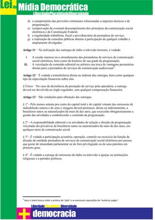 d) o cumprimento das previsões contratuais relacionadas a aspectos técnicos e de
programação;
e) comprovação de eventual descumprimento dos princípios da comunicação social
eletrônica e da Constituição Federal;
f) a regularidade trabalhista, fiscal e previdenciária da prestadora de serviço;
g) a realização de consultas públicas abertas à participação de qualquer cidadão e
amplamente divulgadas.
Artigo 11 – Na utilização das outorgas de rádio e televisão terrestre, é vedada:
I. A cessão onerosa ou o arrendamento das prestadoras de serviços de comunicação
social eletrônica, bem como de horários de sua grade de programação;
II. A veiculação de conteúdo editorial ou artístico em troca de vantagens pecuniárias
diretas para a prestadora de serviços de comunicação audiovisual
2
.
Artigo 12 – É vedada a transferência direta ou indireta das outorgas, bem como qualquer
tipo de especulação financeira sobre elas.
§ Único – No caso de desistência da prestação de serviço pela operadora, a outorga
deverá ser devolvida ao órgão regulador, sem qualquer compensação financeira.
Artigo 13 – São condições para obtenção das outorgas:
§ 1º - Pelo menos setenta por cento do capital total e do capital votante das emissoras de
radiodifusão sonora e de sons e imagens deverá pertencer, direta ou indiretamente, a
brasileiros natos ou naturalizados há mais de dez anos, que exercerão obrigatoriamente a
gestão das atividades e estabelecerão o conteúdo da programação.
§ 2º - A responsabilidade editorial e as atividades de seleção e direção da programação
veiculada são privativas de brasileiros natos ou naturalizados há mais de dez anos, em
qualquer meio de comunicação social.
§ 3º - É vedada a participação acionária, operação, controle ou exercício da função de
direção de entidade prestadora de serviços de comunicação social eletrônica por pessoa
que gozar de imunidade parlamentar ou de foro privilegiado ou de seus parentes em
primeiro grau.
§ 4º - É vedada a outorga de emissoras de rádio ou televisão a igrejas ou instituições
religiosas e a partidos políticos.
2
Aqui o texto busca coibir a prática do ‘jabá’ e as eventuais aquisições de ‘matérias pagas’.
Leida MídiaDemocrática
Liberdade DiversidadePluralidade
democracia
 