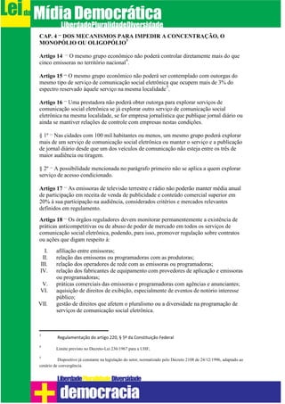 CAP. 4 – DOS MECANISMOS PARA IMPEDIR A CONCENTRAÇÃO, O
MONOPÓLIO OU OLIGOPÓLIO
3
Artigo 14 – O mesmo grupo econômico não poderá controlar diretamente mais do que
cinco emissoras no território nacional
4
.
Artigo 15 – O mesmo grupo econômico não poderá ser contemplado com outorgas do
mesmo tipo de serviço de comunicação social eletrônica que ocupem mais de 3% do
espectro reservado àquele serviço na mesma localidade
5
.
Artigo 16 – Uma prestadora não poderá obter outorga para explorar serviços de
comunicação social eletrônica se já explorar outro serviço de comunicação social
eletrônica na mesma localidade, se for empresa jornalística que publique jornal diário ou
ainda se mantiver relações de controle com empresas nestas condições.
§ 1º – Nas cidades com 100 mil habitantes ou menos, um mesmo grupo poderá explorar
mais de um serviço de comunicação social eletrônica ou manter o serviço e a publicação
de jornal diário desde que um dos veículos de comunicação não esteja entre os três de
maior audiência ou tiragem.
§ 2º – A possibilidade mencionada no parágrafo primeiro não se aplica a quem explorar
serviço de acesso condicionado.
Artigo 17 – As emissoras de televisão terrestre e rádio não poderão manter média anual
de participação em receita de venda de publicidade e conteúdo comercial superior em
20% à sua participação na audiência, considerados critérios e mercados relevantes
definidos em regulamento.
Artigo 18 – Os órgãos reguladores devem monitorar permanentemente a existência de
práticas anticompetitivas ou de abuso de poder de mercado em todos os serviços de
comunicação social eletrônica, podendo, para isso, promover regulação sobre contratos
ou ações que digam respeito à:
I. afiliação entre emissoras;
II. relação das emissoras ou programadoras com as produtoras;
III. relação dos operadores de rede com as emissoras ou programadoras;
IV. relação dos fabricantes de equipamento com provedores de aplicação e emissoras
ou programadoras;
V. práticas comerciais das emissoras e programadoras com agências e anunciantes;
VI. aquisição de direitos de exibição, especialmente de eventos de notório interesse
público;
VII. gestão de direitos que afetem o pluralismo ou a diversidade na programação de
serviços de comunicação social eletrônica.
3
Regulamentação do artigo 220, § 5º da Constituição Federal
4
Limite previsto no Decreto-Lei 236/1967 para a UHF;
5
Dispositivo já constante na legislação do setor, normatizado pelo Decreto 2108 de 24/12/1996, adaptado ao
cenário de convergência.
Leida MídiaDemocrática
Liberdade DiversidadePluralidade
democracia
 