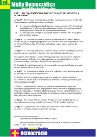 CAP. 5 – DA PROGRAMAÇÃO E DOS MECANISMOS DE INCENTIVO À
DIVERSIDADE
6
Artigo 19 – Com vistas à promoção da diversidade regional, as emissoras de televisão
terrestre deverão respeitar as seguintes exigências:
I. As emissoras afiliadas a uma rede deverão ocupar no mínimo 30% de sua grade
veiculada entre 7h e 0h com produção cultural, artística e jornalística regional,
sendo pelo menos sete horas por semana em horário nobre.
II. As emissoras com outorgas locais devem ocupar no mínimo 70% de sua grade
com produção regional.
Artigo 20 – As emissoras de televisão terrestre deverão veicular no horário nobre o
mínimo de 10% de programação produzida por produtora brasileira independente, sendo
no mínimo 50% desse tipo de conteúdo realizado na própria área de mercado da
emissora.
Artigo 21 – As emissoras de televisão terrestre ou rádio ou redes consideradas como de
poder de mercado significativo deverão estar submetidas às seguinte regras
7
:
I) Assegurar, como direito de antena, 1 hora por semestre para cada um de 15 grupos
sociais relevantes, definidos pelo órgão regulador por meio de edital com critérios
transparentes e que estimulem a diversidade de manifestações.
II) A criação de conselhos consultivos de programação com composição que represente
os mais diversos setores da sociedade.
Artigo 22 – As emissoras de televisão terrestre deverão observar os seguintes princípios
na definição de sua grade de programação:
I – Mínimo de 70% do tempo de programação ocupado com conteúdo brasileiro;
II – Mínimo de 2 horas diárias de programação destinada a conteúdo jornalístico, nos
termos da regulamentação.
§ Único – a regulamentação estabelecerá limites de tempo e demais regras para
veiculação de programas visando propaganda de partido político ou propagação de fé
religiosa, respeitando os princípios de pluralidade, diversidade e direitos humanos, e a
proibição a qualquer tipo de manifestação de intolerância, nos termos da Constituição,
desta lei e outras leis relacionadas.
Artigo 23 - Pelo menos 50% das outorgas de rádio em cada localidade devem ser
reservadas a emissoras que veiculem no mínimo 70% de conteúdo brasileiro.
Artigo 24 – A programação dos serviços de comunicação social eletrônica deverá
respeitar os princípios e objetivos definidos no artigo 4.
6
Regulamentação do artigo 221 da Constituição Federal
7
Essas exigências têm como referência o Acordo Interestadual de Radiodifusão da Alemanha
(artigos 31 e 32) e a legislação de Portugal.
Leida MídiaDemocrática
Liberdade DiversidadePluralidade
democracia
 