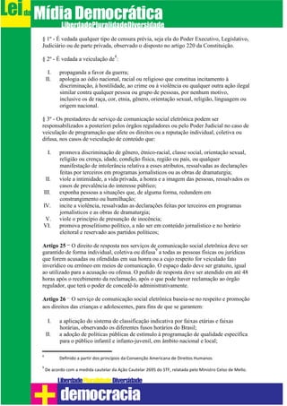 § 1º - É vedada qualquer tipo de censura prévia, seja ela do Poder Executivo, Legislativo,
Judiciário ou de parte privada, observado o disposto no artigo 220 da Constituição.
§ 2º - É vedada a veiculação de
8
:
I. propaganda a favor da guerra;
II. apologia ao ódio nacional, racial ou religioso que constitua incitamento à
discriminação, à hostilidade, ao crime ou à violência ou qualquer outra ação ilegal
similar contra qualquer pessoa ou grupo de pessoas, por nenhum motivo,
inclusive os de raça, cor, etnia, gênero, orientação sexual, religião, linguagem ou
origem nacional.
§ 3º - Os prestadores de serviço de comunicação social eletrônica podem ser
responsabilizados a posteriori pelos órgãos reguladores ou pelo Poder Judicial no caso de
veiculação de programação que afete os direitos ou a reputação individual, coletiva ou
difusa, nos casos de veiculação de conteúdo que:
I. promova discriminação de gênero, étnico-racial, classe social, orientação sexual,
religião ou crença, idade, condição física, região ou país, ou qualquer
manifestação de intolerância relativa a esses atributos, ressalvadas as declarações
feitas por terceiros em programas jornalísticos ou as obras de dramaturgia;
II. viole a intimidade, a vida privada, a honra e a imagem das pessoas, ressalvados os
casos de prevalência do interesse público;
III. exponha pessoas a situações que, de alguma forma, redundem em
constrangimento ou humilhação;
IV. incite a violência, ressalvadas as declarações feitas por terceiros em programas
jornalísticos e as obras de dramaturgia;
V. viole o princípio de presunção de inocência;
VI. promova proselitismo político, a não ser em conteúdo jornalístico e no horário
eleitoral e reservado aos partidos políticos;
Artigo 25 – O direito de resposta nos serviços de comunicação social eletrônica deve ser
garantido de forma individual, coletiva ou difusa
9
a todas as pessoas físicas ou jurídicas
que forem acusadas ou ofendidas em sua honra ou a cujo respeito for veiculado fato
inverídico ou errôneo em meios de comunicação. O espaço dado deve ser gratuito, igual
ao utilizado para a acusação ou ofensa. O pedido de resposta deve ser atendido em até 48
horas após o recebimento da reclamação, após o que pode haver reclamação ao órgão
regulador, que terá o poder de concedê-lo administrativamente.
Artigo 26 – O serviço de comunicação social eletrônica baseia-se no respeito e promoção
aos direitos das crianças e adolescentes, para fins de que se garantem:
I. a aplicação do sistema de classificação indicativa por faixas etárias e faixas
horárias, observando os diferentes fusos horários do Brasil;
II. a adoção de políticas públicas de estímulo à programação de qualidade específica
para o público infantil e infanto-juvenil, em âmbito nacional e local;
8
Definido a partir dos princípios da Convenção Americana de Direitos Humanos
9
De acordo com a medida cautelar da Ação Cautelar 2695 do STF, relatada pelo Ministro Celso de Mello.
Leida MídiaDemocrática
Liberdade DiversidadePluralidade
democracia
 