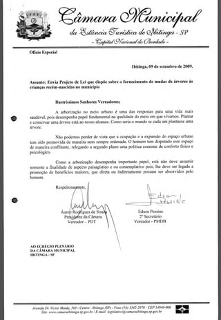 Cl/Ma/Art
    Wit..
            • %Si,	   •




                                           -&aiteect g-
                                                      te/>66.4*m                                             SP
                                                    - 7ez/u4r                  aicto ao4niack -

       Officio Especial


                                                                              Ibitinga, 09 de setembro de 2009.


       Assunto: Envia Projeto de Lei que dispoe sobre o fornecimento de mudas de arvores as
       criancas recem-nascidas no municipio


                           Ilustrissimos Senhores Vereadores;

                      A arborizacao no meio urbano e uma das respostas para uma vida mais
       saudavel, pois desempenha papel fundamental na qualidade do meio em que vivemos. Plantar
       e conservar uma arvore esta ao nosso alcance. Como seria o mundo se cada urn plantasse uma
       arvore.

                     Nao podemos perder de vista que a ocupacao e a expansao do espaco urbano
       tern sido promovida de maneira nem sempre ordenada. 0 homem tern disputado este espaco
       de maneira conflitante, relegando a segundo piano uma politica coerente de conforto fisico e
       psicologico.

                     Como a arborizacao desempenha importante papel, esta nao deve assumir
       somente a finalidade de aspecto paisagistico e ou contemplativo pois, the deve ser legada a
       promoca'o de beneficios maiores, que direta ou indiretamente possam ser absorvidos pelo
       homem.

                           Respeitosa 	      te,




                               Aure	     igues de Sou                             Edson Pessine
                                Pr	     te da Camara                               2° Secretario
                                  Vereador — PDT                                Vereador - PMDB




        AO EGREGIO PLENARIO
        DA CAMARA MUNICIPAL
        IBITINGA - SP




            Avenida Dr. Victor Maida, 563 - Centro - Ibitinga (SP) - Fone (16) 3342-2070 - CEP 14940-000   111/
                 Site. www.camaraibitinga.sp.gov.br I E-mail: legislativo@camaraibitinga.sp.gov.br
 