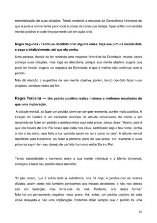 10
materialização de suas criações. Tendo recebido a resposta da Consciência Universal de
que é justa e conveniente para você a posse da coisa que deseja, fique então num estado
mental positivo e pode forçosamente pôr em ação a lei.
Regra Segunda - Tendo se decidido criar alguma coisa, faça sua pintura mental dela
e peça-a infalivelmente, até que ela venha.
Uma pessoa, depois de ter recebido uma resposta favorável da Divindade, muitas vezes
começa suas criações, mas logo as abandona, porque sua mente objetiva sugere que
pode ter havido engano na resposta da Divindade, e que é melhor não continuar com o
pedido.
Não dê atenção a sugestões de sua mente objetiva, porém, tendo decidido fazer suas
criações, continue nelas até fim.
Regra Terceira — Um pedido positivo realiza maiores e melhores resultados do
que uma imploração.
A atitude mental, ao fazer um pedido, deve ser sempre reverente, porém muito positiva. A
Oração do Senhor é um excelente exemplo da atitude conveniente da mente a ser
assumida ao fazer um pedido e analisaremos aqui esta prece. Jesus disse: “Assim, pois é
que vós haveis de orar Pai nosso que estás nos céus, santificado seja o teu nome, venha
a nós o teu reino; seja feita a tua vontade assim na terra como no céu”. A atitude mental
manifesta pelo Nazareno, ao fazer a primeira parte de sua prece, era reverente e suas
palavras exprimiam seu desejo de perfeita harmonia entre Ele é o Pai.
Tendo estabelecido a harmonia entre a sua mente individual e a Mente Universal,
começou a fazer seu pedido desta maneira:
“O pão nosso, que é sobre toda a substância, nos dá hoje; e perdoa-nos as nossas
dívidas, assim como nós também perdoamos aos nossos devedores; e não nos deixes
cair em tentação; mas livrai-nos do mal. Portanto, orai desta forma.”
Não há um pensamento negativo nesta prece. Há, antes, um pedido positivo de toda
coisa desejada e não uma imploração. Podemos dizer sempre que o pedido foi uma
 