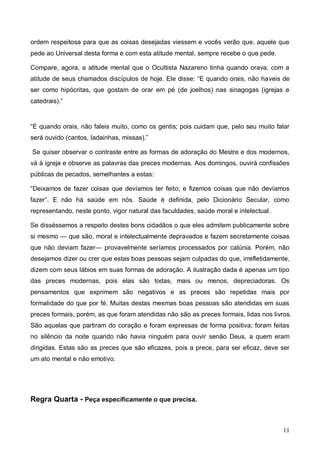 11
ordem respeitosa para que as coisas desejadas viessem e vocês verão que, aquele que
pede ao Universal desta forma e com esta atitude mental, sempre recebe o que pede.
Compare, agora, a atitude mental que o Ocultista Nazareno tinha quando orava, com a
atitude de seus chamados discípulos de hoje. Ele disse: “E quando orais, não haveis de
ser como hipócritas, que gostam de orar em pé (de joelhos) nas sinagogas (igrejas e
catedrais).”
“E quando orais, não faleis muito, como os gentis; pois cuidam que, pelo seu muito falar
será ouvido (cantos, Iadainhas, missas).”
Se quiser observar o contraste entre as formas de adoração do Mestre e dos modernos,
vá à igreja e observe as palavras das preces modernas. Aos domingos, ouvirá confissões
públicas de pecados, semelhantes a estas:
“Deixamos de fazer coisas que devíamos ter feito; e fizemos coisas que não devíamos
fazer”. E não há saúde em nós. Saúde é definida, pelo Dicionário Secular, como
representando, neste ponto, vigor natural das faculdades, saúde moral e intelectual.
Se disséssemos a respeito destes bons cidadãos o que eles admitem publicamente sobre
si mesmo — que são, moral e intelectualmente depravados e fazem secretamente coisas
que não deviam fazer— provavelmente seríamos processados por calúnia. Porém, não
desejamos dizer ou crer que estas boas pessoas sejam culpadas do que, irrefletidamente,
dizem com seus lábios em suas formas de adoração. A ilustração dada é apenas um tipo
das preces modernas, pois elas são todas, mais ou menos, depreciadoras. Os
pensamentos que exprimem são negativos e as preces são repetidas mais por
formalidade do que por fé. Muitas destas mesmas boas pessoas são atendidas em suas
preces formais, porém, as que foram atendidas não são as preces formais, lidas nos livros.
São aquelas que partiram do coração e foram expressas de forma positiva; foram feitas
no silêncio da noite quando não havia ninguém para ouvir senão Deus, a quem eram
dirigidas. Estas são as preces que são eficazes, pois a prece, para ser eficaz, deve ser
um ato mental e não emotivo.
Regra Quarta - Peça especificamente o que precisa.
 