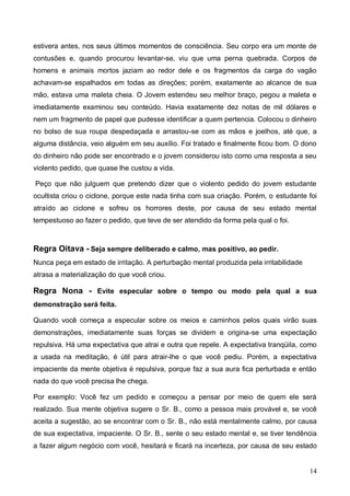 14
estivera antes, nos seus últimos momentos de consciência. Seu corpo era um monte de
contusões e, quando procurou levantar-se, viu que uma perna quebrada. Corpos de
homens e animais mortos jaziam ao redor dele e os fragmentos da carga do vagão
achavam-se espalhados em todas as direções; porém, exatamente ao alcance de sua
mão, estava uma maleta cheia. O Jovem estendeu seu melhor braço, pegou a maleta e
imediatamente examinou seu conteúdo. Havia exatamente dez notas de mil dólares e
nem um fragmento de papel que pudesse identificar a quem pertencia. Colocou o dinheiro
no bolso de sua roupa despedaçada e arrastou-se com as mãos e joelhos, até que, a
alguma distância, veio alguém em seu auxílio. Foi tratado e finalmente ficou bom. O dono
do dinheiro não pode ser encontrado e o jovem considerou isto como uma resposta a seu
violento pedido, que quase lhe custou a vida.
Peço que não julguem que pretendo dizer que o violento pedido do jovem estudante
ocultista criou o ciclone, porque este nada tinha com sua criação. Porém, o estudante foi
atraído ao ciclone e sofreu os horrores deste, por causa de seu estado mental
tempestuoso ao fazer o pedido, que teve de ser atendido da forma pela qual o foi.
Regra Oitava - Seja sempre deliberado e calmo, mas positivo, ao pedir.
Nunca peça em estado de irritação. A perturbação mental produzida pela irritabilidade
atrasa a materialização do que você criou.
Regra Nona - Evite especular sobre o tempo ou modo pela qual a sua
demonstração será feita.
Quando você começa a especular sobre os meios e caminhos pelos quais virão suas
demonstrações, imediatamente suas forças se dividem e origina-se uma expectação
repulsiva. Há uma expectativa que atrai e outra que repele. A expectativa tranqüila, como
a usada na meditação, é útil para atrair-lhe o que você pediu. Porém, a expectativa
impaciente da mente objetiva é repulsiva, porque faz a sua aura fica perturbada e então
nada do que você precisa lhe chega.
Por exemplo: Você fez um pedido e começou a pensar por meio de quem ele será
realizado. Sua mente objetiva sugere o Sr. B., como a pessoa mais provável e, se você
aceita a sugestão, ao se encontrar com o Sr. B., não está mentalmente calmo, por causa
de sua expectativa, impaciente. O Sr. B., sente o seu estado mental e, se tiver tendência
a fazer algum negócio com você, hesitará e ficará na incerteza, por causa de seu estado
 
