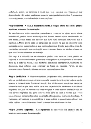 15
perturbado; assim, os caminhos e meios que você esperava que trouxessem sua
demonstração não seriam usados por causa de sua expectativa repulsiva. A pessoa que
viola a regra nona provavelmente fará maus negócios.
Regra Décima - A raiva, o descontentamento, a inveja e a falta de domínio próprio
repelem e atrasam a demonstração.
Se você fizer uma pintura mental de uma coisa e a conservar por algum tempo, ela se
materializará, porém, se cair em qualquer das atitudes mentais acima mencionadas, ela
terá atraso, porque todas elas colocam sua aura numa condição perturbada, que é
repulsiva. A Mente Divina pode ser comparada ao oceano, no qual se acha uma barca
carregada com as suas criações, a qual caminhada em sua direção, que está na praia. Se
você estiver perturbado, sua mente agirá sobre o oceano; Assim, ela afastará a barca, na
qual se acham as coisas que você deseja.
Esta regra é a mais difícil de ser observada, porém, como todas as coisas, podem ser
seguidas. E o descuido desta lei que leva os investigadores e principalmente a descrerem
da lei ou o poder da mente, e que faz tantos estudantes abandonarem, finalmente, no
desespero, seus esforços para empregar as forças da natureza. Porém, se não
empregarmos as forças da natureza, seremos empregados por eles.
Regra Undécima - A vivacidade com que um pedido é feito, a freqüência com que é
feito e a persistência com que a imagem mental é conscientemente conservada na mente,
apressa a demonstração. Em outra instrução, lhe foi dito como sua pintura mental se
torna uma matriz e que, desta matriz, parte uma força vibratória, semelhante a um cordão
magnético azul, que vai prender-se à coisa desejada. A coisa material é então atraída por
este cordão magnético azul para cada vez mais perto de você, à medida que - você
concentra seus pensamentos sobre sua criação, até cuja coisa, finalmente, lhe chega. A
vivacidade, a freqüência e a persistência e seus pedidos e concentrações atraem com
maior rapidez. Um ocultista nunca destrói qualquer de suas pinturas mentais.
Regra Décima Segunda - A compreensão de que você está usando uma lei
imutável apressa sua demonstração.
 