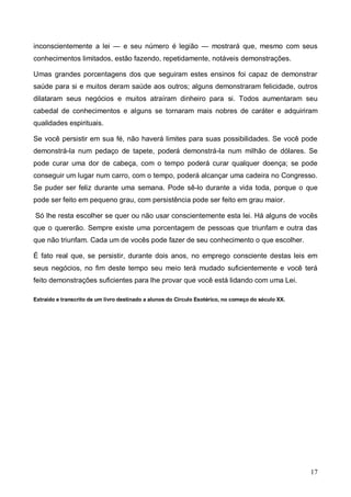 17
inconscientemente a lei — e seu número é legião — mostrará que, mesmo com seus
conhecimentos limitados, estão fazendo, repetidamente, notáveis demonstrações.
Umas grandes porcentagens dos que seguiram estes ensinos foi capaz de demonstrar
saúde para si e muitos deram saúde aos outros; alguns demonstraram felicidade, outros
dilataram seus negócios e muitos atraíram dinheiro para si. Todos aumentaram seu
cabedal de conhecimentos e alguns se tornaram mais nobres de caráter e adquiriram
qualidades espirituais.
Se você persistir em sua fé, não haverá limites para suas possibilidades. Se você pode
demonstrá-la num pedaço de tapete, poderá demonstrá-la num milhão de dólares. Se
pode curar uma dor de cabeça, com o tempo poderá curar qualquer doença; se pode
conseguir um lugar num carro, com o tempo, poderá alcançar uma cadeira no Congresso.
Se puder ser feliz durante uma semana. Pode sê-lo durante a vida toda, porque o que
pode ser feito em pequeno grau, com persistência pode ser feito em grau maior.
Só lhe resta escolher se quer ou não usar conscientemente esta lei. Há alguns de vocês
que o quererão. Sempre existe uma porcentagem de pessoas que triunfam e outra das
que não triunfam. Cada um de vocês pode fazer de seu conhecimento o que escolher.
É fato real que, se persistir, durante dois anos, no emprego consciente destas leis em
seus negócios, no fim deste tempo seu meio terá mudado suficientemente e você terá
feito demonstrações suficientes para lhe provar que você está lidando com uma Lei.
Extraído e transcrito de um livro destinado a alunos do Círculo Esotérico, no começo do século XX.
 