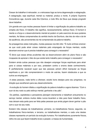 4
Cessar de trabalhar é retroceder, e o retrocesso logo se torna degeneração e estagnação.
A estagnação, seja espiritual, mental ou material, produz a morte. A própria Suprema
Consciência age, durante cada Dia Cósmico, e todo filho de Deus que deseja progredir
deve trabalhar.
Um grande erro que muitas pessoas fazem é limitar a significação da palavra trabalho ao
simples ato físico. O trabalho não significa, necessariamente, esforço físico. O homem é
mente e a força e o desenvolvimento mental só podem vir pelo exercício de seus poderes
mentais. As falsas compreensões do sentido trecho da Escritura, das leis da vida e da lei
da opulência, são provenientes da má compreensão da palavra trabalho.
Ao propagarmos estas instruções, muitas pessoas nos têm dito: “É muito errôneo ensinar-
se que você pode atrair coisas materiais pelo empregado de forças mentais; vocês
deveriam ensinar que é preciso trabalhar para conseguir o necessário”
“É óbvio que essas almas prudentes não se desenvolveram além do plano físico e são
incapazes de apreciar o fato de que existe tanto trabalho para conseguir o necessário”.
Existem ainda outras pessoas que não desejam empregar forças espirituais para atrair
para si coisas materiais e por isso, protestam contra o ensino deste conhecimento.
É perfeitamente razoável supor que tais pessoas achem difícil manipular as forças
espirituais e, por não compreenderem o modo de usá-las, fazem obstáculos a que os
outros as empreguem.
A estas pessoas, nada tenho a oferecer, exceto bons desejos para seu progresso, na
direção que escolheram para seu desenvolvimento.
A evolução do homem dilatou a significação da palavra trabalho e agora dizemos: “Com o
suor do teu rosto ou pelo esforço mental, ganharás o teu pão”.
Os patrões, capitalistas e pensadores planejam diariamente e trabalham arduamente no
serviço mental, embora muitos deles nunca levantem a mão para fazer trabalho físico,
mas deixam esta parte para ser feita pelas pessoas que ainda julgam dever ganhar o pão
com o suor do seu rosto.
Existem três classes de trabalhadores: primeira, os trabalhadores físicos; segunda, os
trabalhadores físico-mentais; e terceira, os trabalhadores mentais, e cada uma destas
classes representa um período da evolução humana. Por trabalhadores puramente físicos,
refiro-me aos que fazem trabalho bruto e pesado: a massa da humanidade.
 