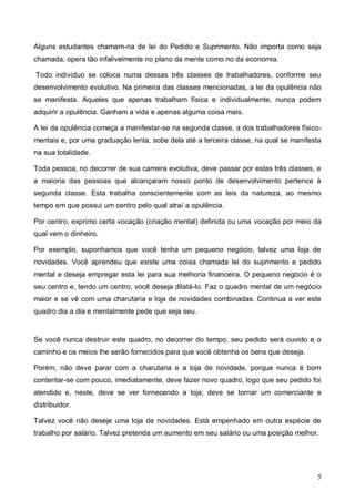 5
Alguns estudantes chamam-na de lei do Pedido e Suprimento. Não importa como seja
chamada, opera tão infalivelmente no plano da mente como no da economia.
Todo indivíduo se coloca numa dessas três classes de trabalhadores, conforme seu
desenvolvimento evolutivo. Na primeira das classes mencionadas, a lei da opulência não
se manifesta. Aqueles que apenas trabalham física e individualmente, nunca podem
adquirir a opulência. Ganham a vida e apenas alguma coisa mais.
A lei da opulência começa a manifestar-se na segunda classe, a dos trabalhadores físico-
mentais e, por uma graduação lenta, sobe dela até a terceira classe, na qual se manifesta
na sua totalidade.
Toda pessoa, no decorrer de sua carreira evolutiva, deve passar por estas três classes, e
a maioria das pessoas que alcançaram nosso ponto de desenvolvimento pertence à
segunda classe. Esta trabalha conscientemente com as leis da natureza, ao mesmo
tempo em que possui um centro pelo qual atraí a opulência.
Por centro, exprimo certa vocação (criação mental) definida ou uma vocação por meio da
qual vem o dinheiro.
Por exemplo, suponhamos que você tenha um pequeno negócio, talvez uma loja de
novidades. Você aprendeu que existe uma coisa chamada lei do suprimento e pedido
mental e deseja empregar esta lei para sua melhoria financeira. O pequeno negócio é o
seu centro e, tendo um centro, você deseja dilatá-lo. Faz o quadro mental de um negócio
maior e se vê com uma charutaria e loja de novidades combinadas. Continua a ver este
quadro dia a dia e mentalmente pede que seja seu.
Se você nunca destruir este quadro, no decorrer do tempo, seu pedido será ouvido e o
caminho e os meios lhe serão fornecidos para que você obtenha os bens que deseja.
Porém, não deve parar com a charutaria e a loja de novidade, porque nunca é bom
contentar-se com pouco, imediatamente, deve fazer novo quadro, logo que seu pedido foi
atendido e, neste, deve se ver fornecendo a loja; deve se tornar um comerciante e
distribuidor.
Talvez você não deseje uma loja de novidades. Está empenhado em outra espécie de
trabalho por salário. Talvez pretenda um aumento em seu salário ou uma posição melhor.
 