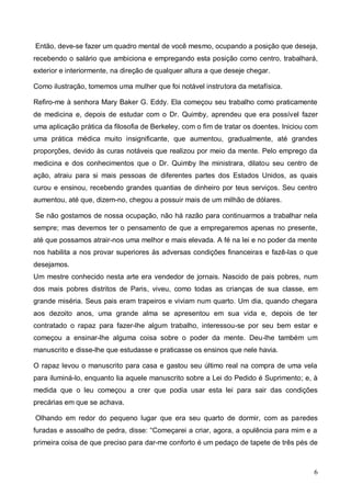 6
Então, deve-se fazer um quadro mental de você mesmo, ocupando a posição que deseja,
recebendo o salário que ambiciona e empregando esta posição como centro, trabalhará,
exterior e interiormente, na direção de qualquer altura a que deseje chegar.
Como ilustração, tomemos uma mulher que foi notável instrutora da metafísica.
Refiro-me à senhora Mary Baker G. Eddy. Ela começou seu trabalho como praticamente
de medicina e, depois de estudar com o Dr. Quimby, aprendeu que era possível fazer
uma aplicação prática da filosofia de Berkeley, com o fim de tratar os doentes. Iniciou com
uma prática médica muito insignificante, que aumentou, gradualmente, até grandes
proporções, devido às curas notáveis que realizou por meio da mente. Pelo emprego da
medicina e dos conhecimentos que o Dr. Quimby lhe ministrara, dilatou seu centro de
ação, atraiu para si mais pessoas de diferentes partes dos Estados Unidos, as quais
curou e ensinou, recebendo grandes quantias de dinheiro por teus serviços. Seu centro
aumentou, até que, dizem-no, chegou a possuir mais de um milhão de dólares.
Se não gostamos de nossa ocupação, não há razão para continuarmos a trabalhar nela
sempre; mas devemos ter o pensamento de que a empregaremos apenas no presente,
até que possamos atrair-nos uma melhor e mais elevada. A fé na lei e no poder da mente
nos habilita a nos provar superiores às adversas condições financeiras e fazê-las o que
desejamos.
Um mestre conhecido nesta arte era vendedor de jornais. Nascido de pais pobres, num
dos mais pobres distritos de Paris, viveu, como todas as crianças de sua classe, em
grande miséria. Seus pais eram trapeiros e viviam num quarto. Um dia, quando chegara
aos dezoito anos, uma grande alma se apresentou em sua vida e, depois de ter
contratado o rapaz para fazer-lhe algum trabalho, interessou-se por seu bem estar e
começou a ensinar-lhe alguma coisa sobre o poder da mente. Deu-lhe também um
manuscrito e disse-lhe que estudasse e praticasse os ensinos que nele havia.
O rapaz levou o manuscrito para casa e gastou seu último real na compra de uma vela
para iluminá-lo, enquanto lia aquele manuscrito sobre a Lei do Pedido é Suprimento; e, à
medida que o leu começou a crer que podia usar esta lei para sair das condições
precárias em que se achava.
Olhando em redor do pequeno lugar que era seu quarto de dormir, com as paredes
furadas e assoalho de pedra, disse: “Começarei a criar, agora, a opulência para mim e a
primeira coisa de que preciso para dar-me conforto é um pedaço de tapete de três pés de
 