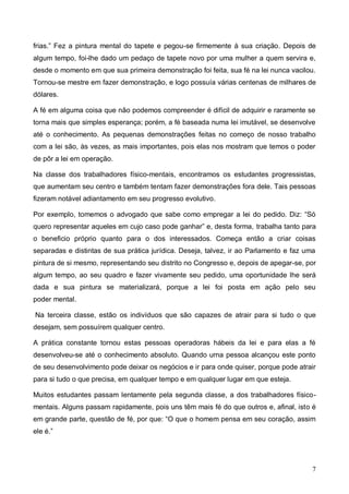 7
frias.” Fez a pintura mental do tapete e pegou-se firmemente à sua criação. Depois de
algum tempo, foi-lhe dado um pedaço de tapete novo por uma mulher a quem servira e,
desde o momento em que sua primeira demonstração foi feita, sua fé na lei nunca vacilou.
Tornou-se mestre em fazer demonstração, e logo possuía várias centenas de milhares de
dólares.
A fé em alguma coisa que não podemos compreender é difícil de adquirir e raramente se
torna mais que simples esperança; porém, a fé baseada numa lei imutável, se desenvolve
até o conhecimento. As pequenas demonstrações feitas no começo de nosso trabalho
com a lei são, às vezes, as mais importantes, pois elas nos mostram que temos o poder
de pôr a lei em operação.
Na classe dos trabalhadores físico-mentais, encontramos os estudantes progressistas,
que aumentam seu centro e também tentam fazer demonstrações fora dele. Tais pessoas
fizeram notável adiantamento em seu progresso evolutivo.
Por exemplo, tomemos o advogado que sabe como empregar a lei do pedido. Diz: “Só
quero representar aqueles em cujo caso pode ganhar” e, desta forma, trabalha tanto para
o beneficio próprio quanto para o dos interessados. Começa então a criar coisas
separadas e distintas de sua prática jurídica. Deseja, talvez, ir ao Parlamento e faz uma
pintura de si mesmo, representando seu distrito no Congresso e, depois de apegar-se, por
algum tempo, ao seu quadro e fazer vivamente seu pedido, uma oportunidade lhe será
dada e sua pintura se materializará, porque a lei foi posta em ação pelo seu
poder mental.
Na terceira classe, estão os indivíduos que são capazes de atrair para si tudo o que
desejam, sem possuírem qualquer centro.
A prática constante tornou estas pessoas operadoras hábeis da lei e para elas a fé
desenvolveu-se até o conhecimento absoluto. Quando urna pessoa alcançou este ponto
de seu desenvolvimento pode deixar os negócios e ir para onde quiser, porque pode atrair
para si tudo o que precisa, em qualquer tempo e em qualquer lugar em que esteja.
Muitos estudantes passam lentamente pela segunda classe, a dos trabalhadores físico-
mentais. Alguns passam rapidamente, pois uns têm mais fé do que outros e, afinal, isto é
em grande parte, questão de fé, por que: “O que o homem pensa em seu coração, assim
ele é.”
 
