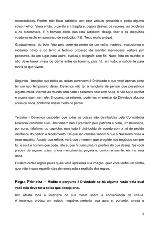 9
necessidades. Porém, não ficou satisfeito com este veículo grosseiro e pediu alguma
coisa melhor. Viera então, o cavalo e a fragata e, depois destes, os vapores, as bicicletas
e os automóveis. E o homem ainda não está satisfeito: deseja voar e as máquinas
voadoras estão em processo de evolução. (N.B. Texto muito antigo).
Gradualmente, do bote feito pelo corte do centro de um velho madeiro, evolucionou o
moderno navio e do lento e tedioso processo de mandar mensagens verbais por
pedestres, de um lugar para outro, evoluiu o telégrafo sem fio. Nada falta no mundo; e
não deve haver inveja ou ciúme entre os homens, pois há, em tudo, o suficiente para
todos os que vivem.
Segundo - Imagine que todas as coisas pertencem à Divindade e que você apenas pode
ter um uso temporário delas. Devemos não ter a vanglória de pensar que possuímos
alguma coisa. Viemos ao mundo sem nada e sairemos dele sem nada, a não ser o caráter
e alguns saem sem ele. Enquanto cá estamos, podemos emprestar da Divindade alguma
coisa ou nada, conforme nosso modo de pensar.
Terceiro - Devemos conceder que todas as coisas são distribuídas pela Consciência
Universal conforme a lei. Um homem não é premiado pela pobreza e outro, um milionário,
por sorte, fatalismo ou capricho; mas tudo é distribuído de acordo com a lei do pedido
mental ou do pedido e recebimento. Os que são cristãos sabem o que o Nazareno disse a
esse respeito. Aquele que refletir, verá que o homem que progride nos negócios sempre
foi, e será o homem que pede. Isto é, que faz uma pintura positiva do que deseja. Se você
precisa de alguma coisa, crie-a mentalmente, peça-a e, conforme sua fé, ela lhe será
dada.
Existem certas regras pelas quais você apressará sua criação, quer você tenha um centro,
quer não e suas experiências demonstrarão a exatidão das regras.
Regra Primeira – Medite e pergunte à Divindade se há alguma razão pela qual
você não deva ter a coisa que deseja criar.
Isto afasta toda a incerteza de sua mente sobre a conveniência de criá-la.
A incerteza produz um estado negativo, perturba sua aura e, portanto, atrasa a
 