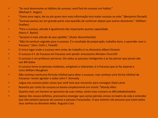 •
•
•
•
•
•
•
•
•
•
•
•
•
•
•

"Se você desenvolve os hábitos do sucesso, você fará do sucesso um hábito."
(Michael E. Angier)
"Como uma regra, ele ou ela quem tem mais informação terá maior sucesso na vida." (Benjamin Disraeli)
"Sucesso parece ser em grande parte uma questão de continuar depois que outros desistiram." (William
Feather)
"Para o sucesso, atitude é igualmente tão importante quanto capacidade.
(Harry F. Banks)
"Sucesso é mais atitude do que aptidão." (Autor desconhecido)
"Não há nenhum segredo para o sucesso. É o resultado de preparação, trabalho duro, e aprender com o
fracasso." (Gen. Colin L. Powell)
O único lugar onde o sucesso vem antes do trabalho é no dicionário.Albert Einstein
O sucesso é ir de fracasso em fracasso sem perder entusiasmo.Winston Churchill
O sucesso é um professor perverso. Ele seduz as pessoas inteligentes e as faz pensar que jamais vão
cair.Bill Gates
O sucesso torna as pessoas modestas, amigáveis e tolerantes; é o fracasso que as faz ásperas e
ruins.William Maugham
Não conheço nenhuma fórmula infalível para obter o sucesso, mas conheço uma forma infalível de
fracassar: tentar agradar a todos John F. Kennedy
Julgue seu sucesso pelas coisas que você teve que renunciar para conseguir.Dalai Lama
Noventa por cento do sucesso se baseia simplesmente em insistir."Woody Allen
Quanto mais um homem se aproxima de suas metas, tanto mais crescem as dificuldadesGoethe
Apesar dos nossos defeitos, precisamos enxergar que somos pérolas únicas no teatro da vida e entender
que não existem pessoas de sucesso e pessoas fracassadas. O que existem são pessoas que lutam pelos
seus sonhos ou desistem deles. Augusto Cury

 
