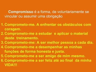 Compromisso é a forma, de voluntariamente se
vincular ou assumir uma obrigação
1. Comprometo-me. A enfrentar os obstáculos com
coragem.
2. Comprometo-me a estudar e aplicar o material
deste treinamento.
3. Comprometo-me: A ser melhor pessoa a cada dia.
4. Comprometo-me a desempenhar as minhas
funções de forma honesta e justa.
5. Comprometo-me a ser amigo de mim mesmo.
6. Comprometo-me a ser feliz até ao final da minha
VIDA!!!

 