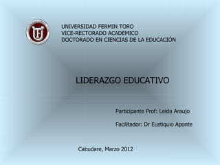 UNIVERSIDAD FERMIN TORO
VICE-RECTORADO ACADEMICO
DOCTORADO EN CIENCIAS DE LA EDUCACIÓN




    LIDERAZGO EDUCATIVO


                  Participante Prof: Leida Araujo

                  Facilitador: Dr Eustiquio Aponte



     Cabudare, Marzo 2012
 