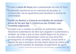 *O sexo é usina de força para a perpetuação da vida na Terra.
*Enobrecido transforma-se em nascente de bençãos, e,
conspurcado, faz-se igualmente paul desditoso a serviço da
enfermidade.
*Confia no Senhor e arrima-te ao trabalho da caridade -
ponte de luz que liga a criatura ao seu Criador, com
inusitada segurança.
*Constrói o lar e mantém-no através do matrimónio nobre,
fazendo-te sustentáculo da alma que elegeste e sustentando-a,
também, de modo a que os dois corpos sejam um só corpo e
as duas almas se compreendam como se uma alma fôra,
prosseguindo na romagem carnal, animado, conservando a
certeza de que a escassez de hoje traduz abuso de ontem e de
que o amanhã resultará da utilização do patrimônio de agora.
* FRANCO, Divaldo Pereira, pelo Espírito de Joanna De Ângelis, Lampadário Espírita, Cap.
 