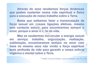 Através do sexo recebemos forças dinâmicas
que podem sustentar nossa vida espiritual e física
para a execução de nosso trabalho sobre a Terra.
Basta que saibamos fazer a transmutação da
força sexual em nossas ligações afetivas, mesmo
sem contacto sexual, para encontrarmos sempre o
amor, porque o amor é a lei da vida.
Mas se soubermos transmutar a energia sexual
em serviço, trabalho, organização, realização,
sublimação, encontraremos sempre no amor com
base no mesmo sexo não vivido a força espiritual
mais profunda da vida para garantir a nossa euforia
orgânica e mental sobre a Terra.
* XAVIER, Francisco Cândido, Lições de sabedoria, Cap. VI, p. 63.
 