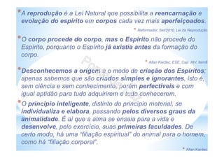*A reprodução é a Lei Natural que possibilita a reencarnação e
evolução do espírito em corpos cada vez mais aperfeiçoados.
* Reformador, Set/2010, Lei da Reprodução
*O corpo procede do corpo, mas o Espírito não procede do
Espírito, porquanto o Espírito já existia antes da formação do
corpo.
* Allan Kardec, ESE, Cap. XIV, item8
*Desconhecemos a origem e o modo de criação dos Espíritos;
apenas sabemos que são criados simples e ignorantes, isto é,
sem ciência e sem conhecimento, porém perfectíveis e com
igual aptidão para tudo adquirirem e tudo conhecerem.
*O princípio inteligente, distinto do princípio material, se
individualiza e elabora, passando pelos diversos graus da
animalidade. É aí que a alma se ensaia para a vida e
desenvolve, pelo exercício, suas primeiras faculdades. De
certo modo, há uma “filiação espiritual” do animal para o homem,
como há “filiação corporal”.
* Allan Kardec
 