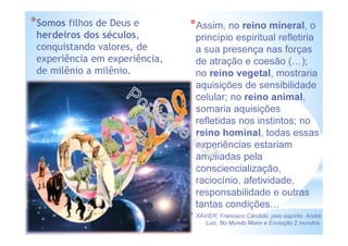 *Assim, no reino mineral, o
princípio espiritual refletiria
a sua presença nas forças
de atração e coesão ( );
no reino vegetal, mostraria
aquisições de sensibilidade
celular; no reino animal,
somaria aquisições
refletidas nos instintos; no
reino hominal, todas essas
experiências estariam
ampliadas pela
consciencialização,
raciocínio, afetividade,
responsabilidade e outras
tantas condições
* XAVIER, Francisco Cândido, pelo espírito André
Luiz, No Mundo Maior e Evolução 2 mundos.
*Somos filhos de Deus e
herdeiros dos séculos,
conquistando valores, de
experiência em experiência,
de milênio a milênio.
 