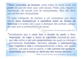 *Deus concedeu ao homem, sobre todos os seres vivos, um
poder de que ele deve usar, sem abusar. Pode, pois, regular a
reprodução, de acordo com as necessidades. Mas não deve
opor-se-lhe sem necessidade.
*A ação inteligente do homem é um contrapeso que Deus
dispôs para restabelecer o equilíbrio entre as forças da
Natureza e é ainda isso o que o distingue dos animais, porque
ele obra com o conhecimento de causa.
* Allan Kardec: O livro dos espíritos, questão 693-a.
*Acreditamos que o casal tem o direito de pedir a Deus
inspiração, de rogar a Jesus as sugestões necessárias para
que não venha a cair em compromissos nos quais os cônjuges
permaneçam frustrados. Devemos estudar o planeamento
com respeito à vida e consequentemente a Deus, em nossos
deveres, uns para com os outros, e não cairmos em qualquer
calamidade por omissão ou deserção dos nossos deveres.
* XAVIER, Francisco Cândido, Lições de sabedoria, Cap. IX, p. 95.
*
 