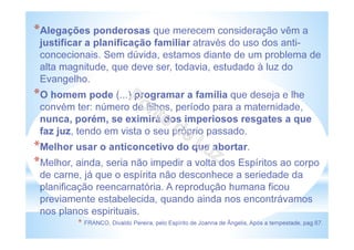 *Alegações ponderosas que merecem consideração vêm a
justificar a planificação familiar através do uso dos anti-
concecionais. Sem dúvida, estamos diante de um problema de
alta magnitude, que deve ser, todavia, estudado à luz do
Evangelho.
*O homem pode (...) programar a família que deseja e lhe
convém ter: número de filhos, período para a maternidade,
nunca, porém, se eximirá dos imperiosos resgates a que
faz juz, tendo em vista o seu próprio passado.
*Melhor usar o anticoncetivo do que abortar.
*Melhor, ainda, seria não impedir a volta dos Espíritos ao corpo
de carne, já que o espírita não desconhece a seriedade da
planificação reencarnatória. A reprodução humana ficou
previamente estabelecida, quando ainda nos encontrávamos
nos planos espirituais.
* FRANCO, Divaldo Pereira, pelo Espírito de Joanna de Ângelis, Após a tempestade, pag.67.
 